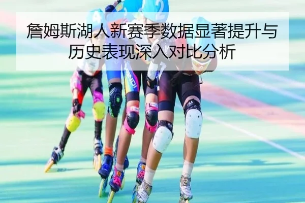 詹姆斯湖人新赛季数据显著提升与历史表现深入对比分析